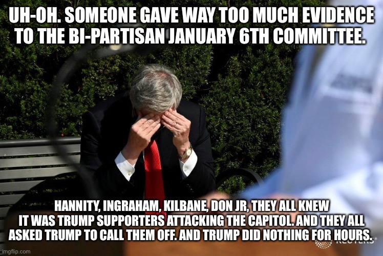 mark meadows FML | UH-OH. SOMEONE GAVE WAY TOO MUCH EVIDENCE TO THE BI-PARTISAN JANUARY 6TH COMMITTEE. HANNITY, INGRAHAM, KILBANE, DON JR, THEY ALL KNEW IT WAS TRUMP SUPPORTERS ATTACKING THE CAPITOL. AND THEY ALL ASKED TRUMP TO CALL THEM OFF. AND TRUMP DID NOTHING FOR HOURS. | image tagged in mark meadows fml | made w/ Imgflip meme maker