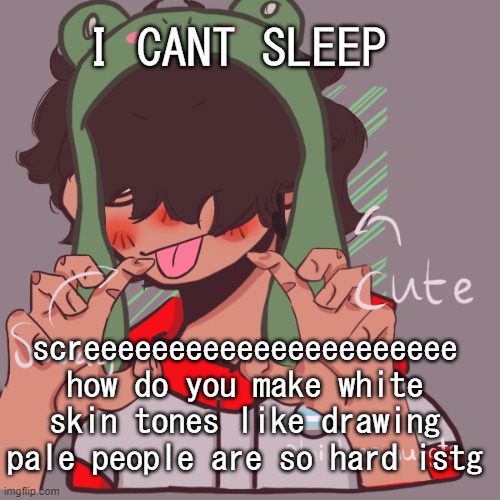 Can people just stop being pale it would save me a lot of time tbh | I CANT SLEEP; screeeeeeeeeeeeeeeeeeeeee
how do you make white skin tones like drawing pale people are so hard istg | image tagged in remaking an old pisscrew go brrrr | made w/ Imgflip meme maker