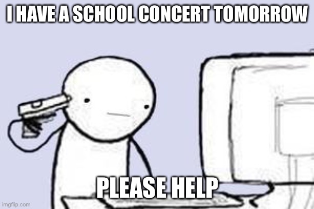 Computer Suicide | I HAVE A SCHOOL CONCERT TOMORROW; PLEASE HELP | image tagged in computer suicide | made w/ Imgflip meme maker