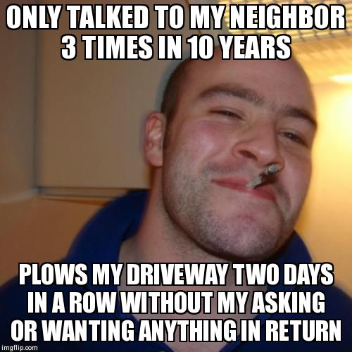 Good Guy Greg Meme | ONLY TALKED TO MY NEIGHBOR 3 TIMES IN 10 YEARS PLOWS MY DRIVEWAY TWO DAYS IN A ROW WITHOUT MY ASKING OR WANTING ANYTHING IN RETURN | image tagged in memes,good guy greg,AdviceAnimals | made w/ Imgflip meme maker