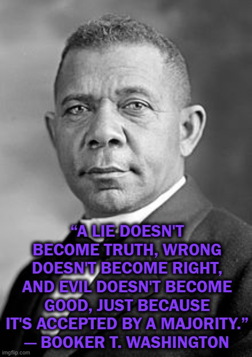Booker T Washington | “A LIE DOESN'T BECOME TRUTH, WRONG DOESN'T BECOME RIGHT, AND EVIL DOESN'T BECOME GOOD, JUST BECAUSE IT'S ACCEPTED BY A MAJORITY.”
― BOOKER T. WASHINGTON | image tagged in booker t washington,good,evil | made w/ Imgflip meme maker