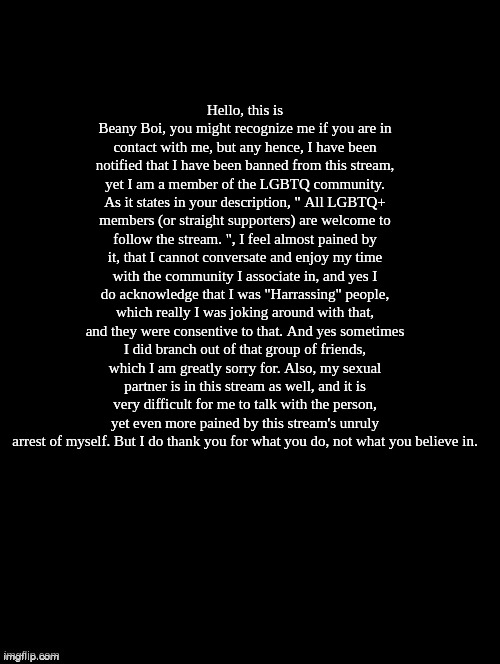 Double Long Black Template | Hello, this is Beany Boi, you might recognize me if you are in contact with me, but any hence, I have been notified that I have been banned from this stream, yet I am a member of the LGBTQ community. As it states in your description, " All LGBTQ+ members (or straight supporters) are welcome to follow the stream. ", I feel almost pained by it, that I cannot conversate and enjoy my time with the community I associate in, and yes I do acknowledge that I was "Harrassing" people, which really I was joking around with that, and they were consentive to that. And yes sometimes I did branch out of that group of friends, which I am greatly sorry for. Also, my sexual partner is in this stream as well, and it is very difficult for me to talk with the person, yet even more pained by this stream's unruly arrest of myself. But I do thank you for what you do, not what you believe in. | image tagged in double long black template | made w/ Imgflip meme maker