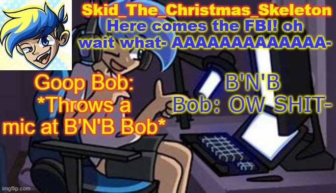 Goop Bob = Bob from Bob's Onslaught/Ron's best friend/Impersonator of B'N'B(Bop and Bosip) Bob | Goop Bob: *Throws a mic at B'N'B Bob*; B'N'B Bob: OW SHIT- | image tagged in skid's amoraltra temp | made w/ Imgflip meme maker