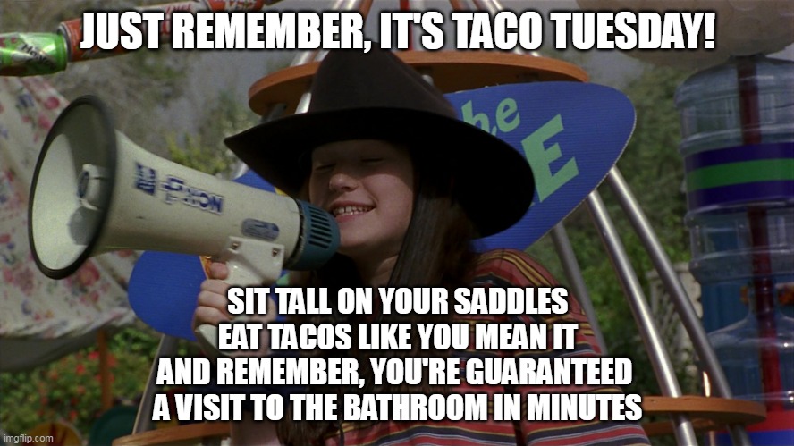Tex-Mex Truth | JUST REMEMBER, IT'S TACO TUESDAY! SIT TALL ON YOUR SADDLES
EAT TACOS LIKE YOU MEAN IT
AND REMEMBER, YOU'RE GUARANTEED 
A VISIT TO THE BATHROOM IN MINUTES | image tagged in just remember it's cowboy day,meme,memes,humor,taco tuesday | made w/ Imgflip meme maker