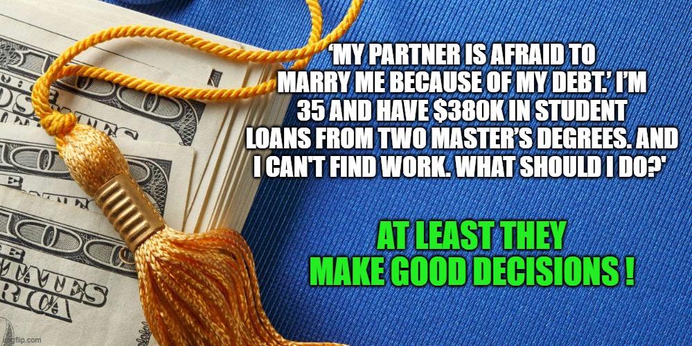Student Loan Debt | ‘MY PARTNER IS AFRAID TO MARRY ME BECAUSE OF MY DEBT.’ I’M 35 AND HAVE $380K IN STUDENT LOANS FROM TWO MASTER’S DEGREES. AND I CAN'T FIND WORK. WHAT SHOULD I DO?'; AT LEAST THEY MAKE GOOD DECISIONS ! | image tagged in student debt,good decisions,liberal logic,politics | made w/ Imgflip meme maker