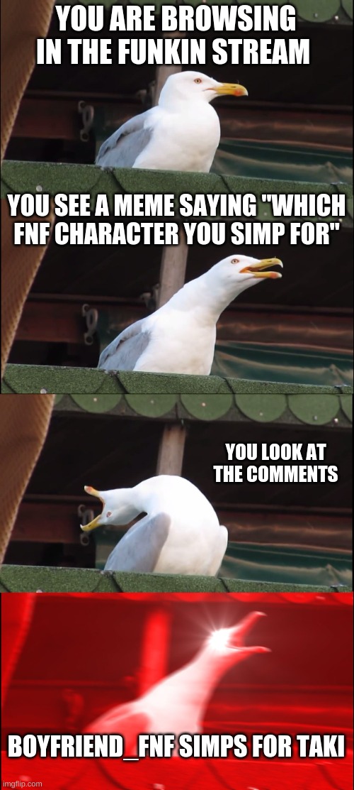 boyfriend_fnf exposed | YOU ARE BROWSING IN THE FUNKIN STREAM; YOU SEE A MEME SAYING "WHICH FNF CHARACTER YOU SIMP FOR"; YOU LOOK AT THE COMMENTS; BOYFRIEND_FNF SIMPS FOR TAKI | image tagged in memes,inhaling seagull | made w/ Imgflip meme maker
