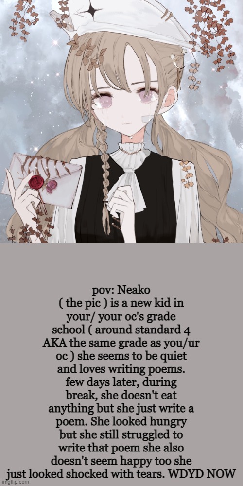 HI IM BACK BORED AS EVER ( + 4th grade school rp. romance is allowed-  ) | pov: Neako ( the pic ) is a new kid in your/ your oc's grade school ( around standard 4 AKA the same grade as you/ur oc ) she seems to be quiet and loves writing poems. few days later, during break, she doesn't eat anything but she just write a poem. She looked hungry but she still struggled to write that poem she also doesn't seem happy too she just looked shocked with tears. WDYD NOW | made w/ Imgflip meme maker