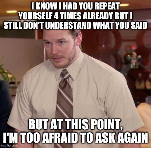 Just laugh at whatever they said | I KNOW I HAD YOU REPEAT YOURSELF 4 TIMES ALREADY BUT I STILL DON'T UNDERSTAND WHAT YOU SAID; BUT AT THIS POINT, I'M TOO AFRAID TO ASK AGAIN | image tagged in memes,afraid to ask andy,repeat | made w/ Imgflip meme maker
