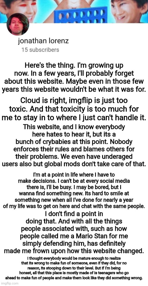 Reasons | Here's the thing. I'm growing up now. In a few years, I'll probably forget about this website. Maybe even in those few years this website wouldn't be what it was for. Cloud is right, imgflip is just too toxic. And that toxicity is too much for me to stay in to where I just can't handle it. This website, and I know everybody here hates to hear it, but its a bunch of crybabies at this point. Nobody enforces their rules and blames others for their problems. We even have underaged users also but global mods don't take care of that. I'm at a point in life where I have to make decisions. I can't be at every social media there is, I'll be busy. I may be bored, but I wanna find something new. Its hard to smile at something new when all I've done for nearly a year of my life was to get on here and chat with the same people. I don't find a point in doing that. And with all the things people associated with, such as how people called me a Mario Stan for me simply defending him, has definitely made me frown upon how this website changed. I thought everybody would be mature enough to realize that its wrong to make fun of someone, even if they did, for no reason, its stooping down to their level. But if I'm being honest, all that this place is mostly made of is teenagers who go ahead to make fun of people and make them look like they did something wrong. | image tagged in jonathan lorenz temp | made w/ Imgflip meme maker