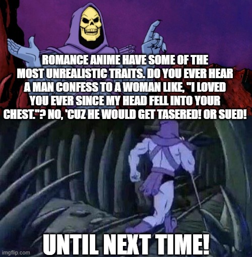 Skeletor On Romance Anime |  ROMANCE ANIME HAVE SOME OF THE MOST UNREALISTIC TRAITS. DO YOU EVER HEAR A MAN CONFESS TO A WOMAN LIKE, "I LOVED YOU EVER SINCE MY HEAD FELL INTO YOUR CHEST."? NO, 'CUZ HE WOULD GET TASERED! OR SUED! UNTIL NEXT TIME! | image tagged in he man skeleton advices,anime,romance,harem | made w/ Imgflip meme maker