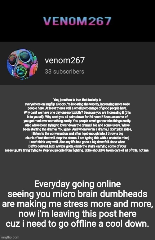 Akifhaziq youtube channel template | Yes, jonathan is true that toxicity is everywhere on imgflip also you're boosting the toxicity, increasing more toxic people here. At least theres still a small percentage of good people here. Why can't we have one day one no toxicity? Because you are increasing it (this is to you all). Why can't you all calm down for 24 hours? Because some of you get mad over something easily. You people aren't gonna take things easily. Also who's been trying to lower down the drama? Me and some users. Who's been starting the drama? You guys. And whenever in a drama, i don't pick sides, i listen to the conversation and after i get enough info, i throw a big chunk of text that will stop the drama. I am typing this with a unstable mind, i can't think very well. Also my life has gone a big downfall since when Daftty deleted, but i always gotta climb the stairs carrying some of your asses up, it's tiring trying to stop you people from fighting. Spire should've taken care of all of this, not me. Everyday going online seeing you micro brain dumbheads are making me stress more and more, now i'm leaving this post here cuz i need to go offline a cool down. | image tagged in akifhaziq youtube channel template | made w/ Imgflip meme maker