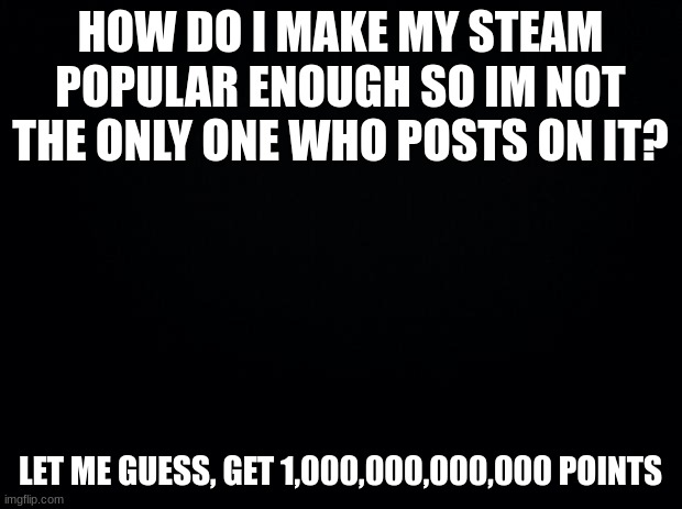Black background |  HOW DO I MAKE MY STEAM POPULAR ENOUGH SO IM NOT THE ONLY ONE WHO POSTS ON IT? LET ME GUESS, GET 1,000,000,000,000 POINTS | image tagged in black background | made w/ Imgflip meme maker