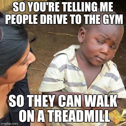 Third World Skeptical Kid | SO YOU'RE TELLING ME PEOPLE DRIVE TO THE GYM SO THEY CAN WALK ON A TREADMILL | image tagged in memes,third world skeptical kid | made w/ Imgflip meme maker