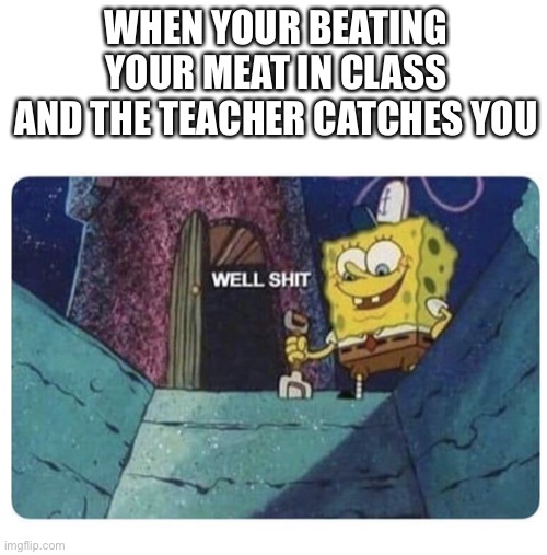 Well shit.  Spongebob edition | WHEN YOUR BEATING YOUR MEAT IN CLASS AND THE TEACHER CATCHES YOU | image tagged in well shit spongebob edition | made w/ Imgflip meme maker