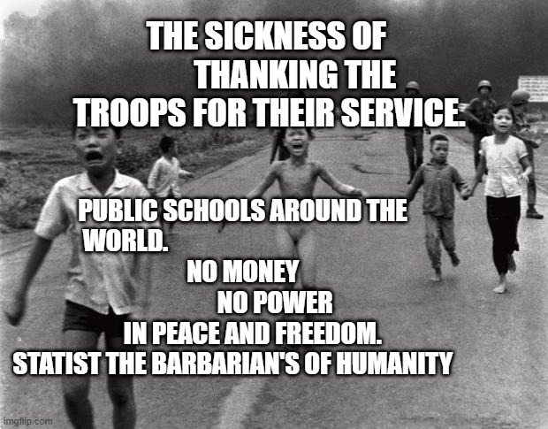 Vietnam Girl | THE SICKNESS OF          THANKING THE TROOPS FOR THEIR SERVICE. PUBLIC SCHOOLS AROUND THE WORLD.                                               
     NO MONEY                          NO POWER               IN PEACE AND FREEDOM.    STATIST THE BARBARIAN'S OF HUMANITY | image tagged in vietnam girl | made w/ Imgflip meme maker