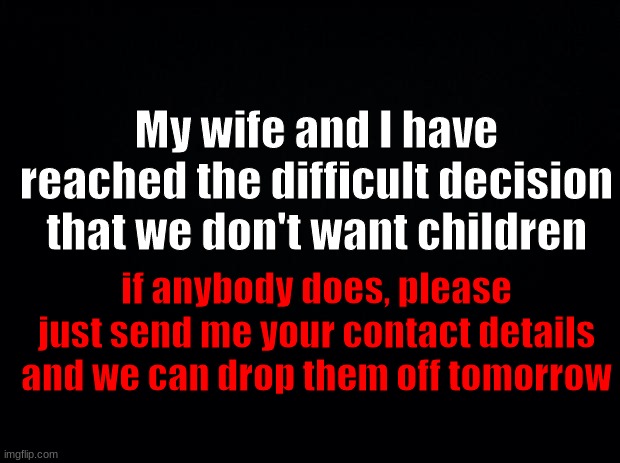 Yes | My wife and I have reached the difficult decision that we don't want children; if anybody does, please just send me your contact details and we can drop them off tomorrow | image tagged in black background | made w/ Imgflip meme maker
