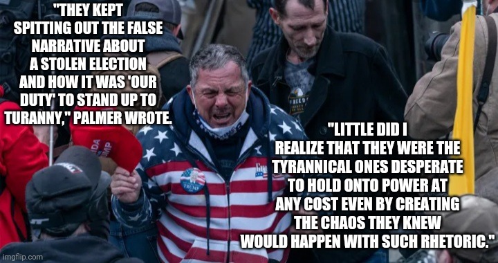 Open thou eyes!  The truth will set you free!!! | "THEY KEPT SPITTING OUT THE FALSE NARRATIVE ABOUT A STOLEN ELECTION AND HOW IT WAS 'OUR DUTY' TO STAND UP TO TURANNY," PALMER WROTE. "LITTLE DID I REALIZE THAT THEY WERE THE TYRANNICAL ONES DESPERATE TO HOLD ONTO POWER AT ANY COST EVEN BY CREATING THE CHAOS THEY KNEW WOULD HAPPEN WITH SUCH RHETORIC." | image tagged in robert scott palmer | made w/ Imgflip meme maker