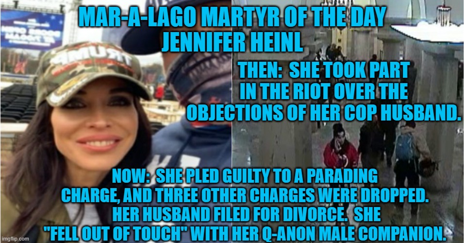 She pled guilty and lost her cop husband and Qanon boyfriend. A three-time loser. | MAR-A-LAGO MARTYR OF THE DAY
JENNIFER HEINL; THEN:  SHE TOOK PART IN THE RIOT OVER THE OBJECTIONS OF HER COP HUSBAND. NOW:  SHE PLED GUILTY TO A PARADING CHARGE, AND THREE OTHER CHARGES WERE DROPPED.  HER HUSBAND FILED FOR DIVORCE.  SHE "FELL OUT OF TOUCH" WITH HER Q-ANON MALE COMPANION. | image tagged in politics | made w/ Imgflip meme maker