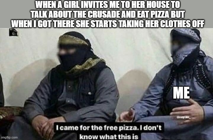 WHEN A GIRL INVITES ME TO HER HOUSE TO TALK ABOUT THE CRUSADE AND EAT PIZZA BUT WHEN I GOT THERE SHE STARTS TAKING HER CLOTHES OFF; ME | made w/ Imgflip meme maker