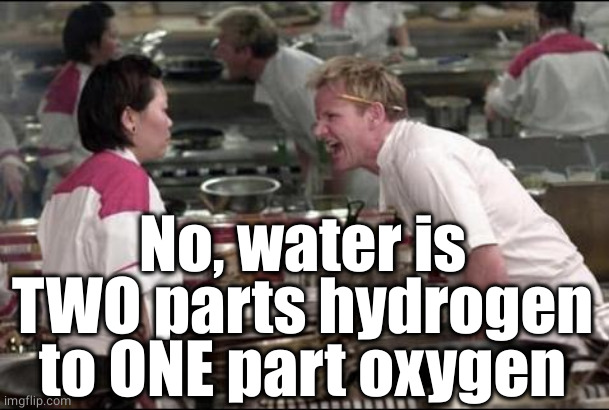 Angry Chef Gordon Ramsay Meme | No, water is TWO parts hydrogen to ONE part oxygen | image tagged in memes,angry chef gordon ramsay | made w/ Imgflip meme maker