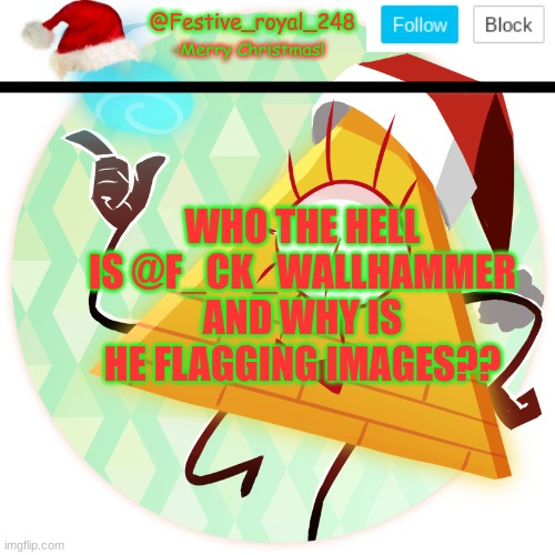 Really, I'm confused--- |  WHO THE HELL IS @F_CK_WALLHAMMER AND WHY IS HE FLAGGING IMAGES?? | image tagged in royal's christmas announcement temp,the hell is going on,uhhhh,help idk what's happening,oh no drama,eeeeeee | made w/ Imgflip meme maker
