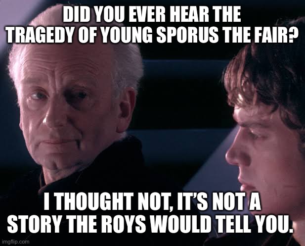 Did you hear the tragedy of Darth Plagueis the wise | DID YOU EVER HEAR THE TRAGEDY OF YOUNG SPORUS THE FAIR? I THOUGHT NOT, IT’S NOT A STORY THE ROYS WOULD TELL YOU. | image tagged in did you hear the tragedy of darth plagueis the wise,SuccessionTV | made w/ Imgflip meme maker