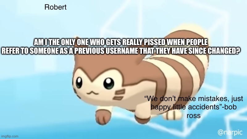 Ex. People calling cloudybun cinna, Carl Johnson official Mario the memer, people calling Kenny omega fan Jonathan, etc. | AM I THE ONLY ONE WHO GETS REALLY PISSED WHEN PEOPLE REFER TO SOMEONE AS A PREVIOUS USERNAME THAT THEY HAVE SINCE CHANGED? | image tagged in rob s furret announcement temp | made w/ Imgflip meme maker