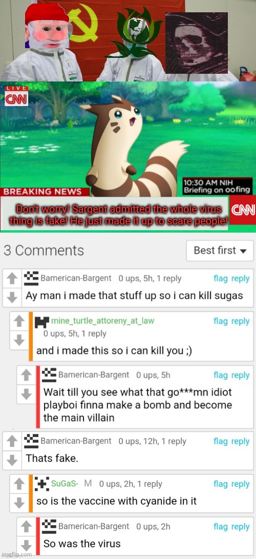 I was right all along. Again... | Don't worry! Sargent admitted the whole virus thing is fake! He just made it up to scare people! | image tagged in breaking news furret,fake news,plandemic,bamerican bargent,is still hunting sugas | made w/ Imgflip meme maker