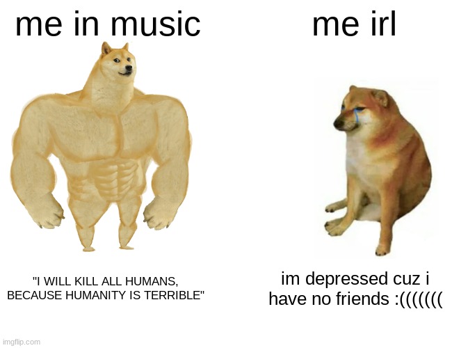 also me in music: *SCREAMING ABOUT HOW HUMANS ARE BAD INTENSIFIES* | me in music; me irl; "I WILL KILL ALL HUMANS, BECAUSE HUMANITY IS TERRIBLE"; im depressed cuz i have no friends :((((((( | image tagged in memes,buff doge vs cheems | made w/ Imgflip meme maker