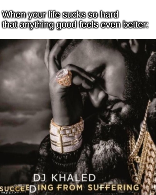 Succeeding from Suffering | When your life sucks so hard that anything good feels even better: | image tagged in succeeding from suffering | made w/ Imgflip meme maker