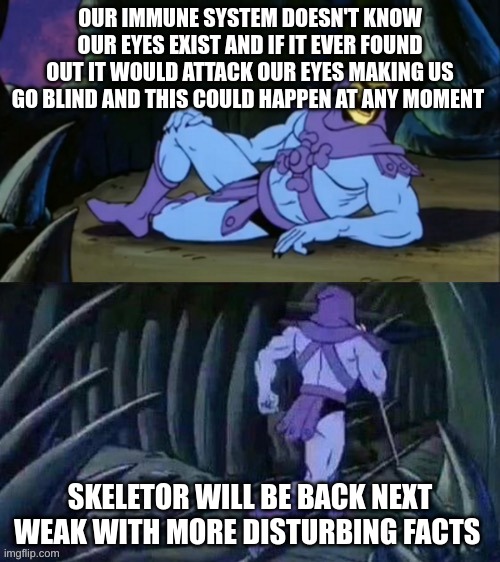 Skeletor disturbing facts | OUR IMMUNE SYSTEM DOESN'T KNOW OUR EYES EXIST AND IF IT EVER FOUND OUT IT WOULD ATTACK OUR EYES MAKING US GO BLIND AND THIS COULD HAPPEN AT ANY MOMENT; SKELETOR WILL BE BACK NEXT WEAK WITH MORE DISTURBING FACTS | image tagged in skeletor disturbing facts | made w/ Imgflip meme maker