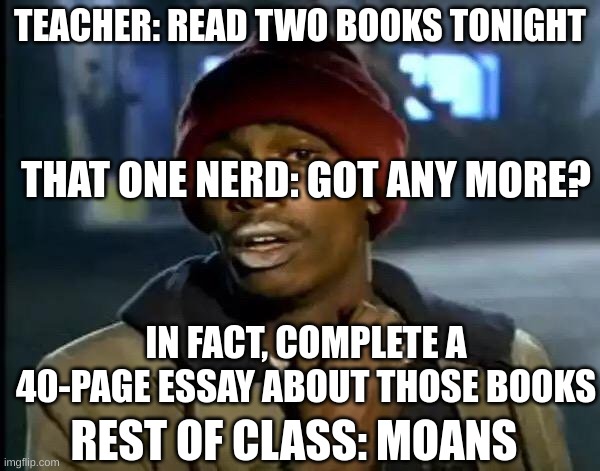 So tru | TEACHER: READ TWO BOOKS TONIGHT; THAT ONE NERD: GOT ANY MORE? IN FACT, COMPLETE A 40-PAGE ESSAY ABOUT THOSE BOOKS; REST OF CLASS: MOANS | image tagged in memes,y'all got any more of that | made w/ Imgflip meme maker