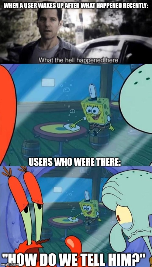 WHEN A USER WAKES UP AFTER WHAT HAPPENED RECENTLY:; USERS WHO WERE THERE:; "HOW DO WE TELL HIM?" | image tagged in what the hell happened here,how do we tell him | made w/ Imgflip meme maker