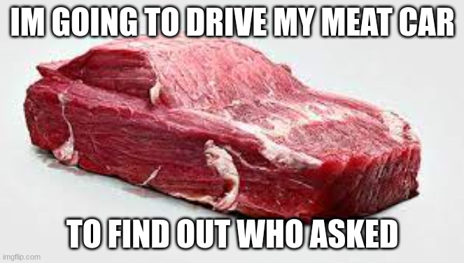 8==================================================D | IM GOING TO DRIVE MY MEAT CAR; TO FIND OUT WHO ASKED | image tagged in meat car | made w/ Imgflip meme maker