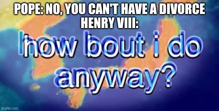 Henry VIII: *beheads, creates a church, marries 6 times to not be succeeded by a girl* *gets suceeded by a girl* |  POPE: NO, YOU CAN'T HAVE A DIVORCE
HENRY VIII: | image tagged in how bout i do anyway,history,historical meme,history memes,history of the world | made w/ Imgflip meme maker