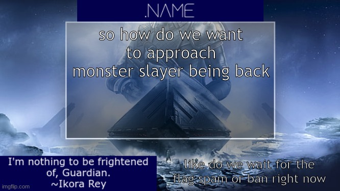 .name Ikora Rey Announcement Temp | so how do we want to approach monster slayer being back; like do we wait for the flag spam or ban right now | image tagged in name ikora rey announcement temp | made w/ Imgflip meme maker