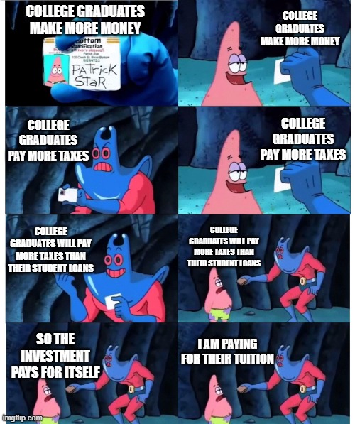 patrick not my wallet | COLLEGE GRADUATES MAKE MORE MONEY; COLLEGE GRADUATES MAKE MORE MONEY; COLLEGE GRADUATES PAY MORE TAXES; COLLEGE GRADUATES PAY MORE TAXES; COLLEGE GRADUATES WILL PAY MORE TAXES THAN THEIR STUDENT LOANS; COLLEGE GRADUATES WILL PAY MORE TAXES THAN THEIR STUDENT LOANS; I AM PAYING FOR THEIR TUITION; SO THE INVESTMENT PAYS FOR ITSELF | image tagged in patrick not my wallet | made w/ Imgflip meme maker