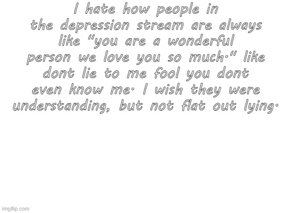 fix this | I hate how people in the depression stream are always like "you are a wonderful person we love you so much." like dont lie to me fool you dont even know me. I wish they were understanding, but not flat out lying. | image tagged in blank white template | made w/ Imgflip meme maker