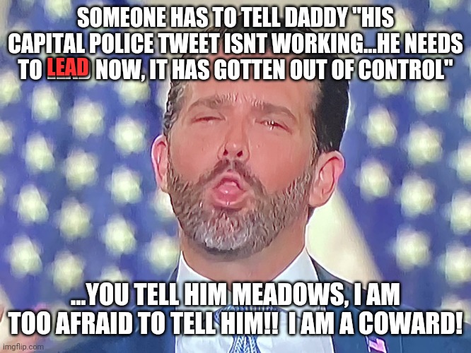 Jr was a coward.  Afraod to talk to his own daddy in fear of getting treated like a bitch! He knows better than to go against DA | SOMEONE HAS TO TELL DADDY "HIS CAPITAL POLICE TWEET ISNT WORKING...HE NEEDS TO LEAD NOW, IT HAS GOTTEN OUT OF CONTROL"; LEAD; ...YOU TELL HIM MEADOWS, I AM TOO AFRAID TO TELL HIM!!  I AM A COWARD! | image tagged in don jr cocaine | made w/ Imgflip meme maker