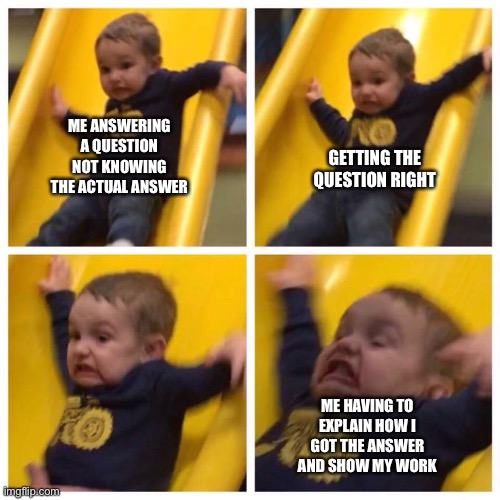 Kid falling down slide | ME ANSWERING A QUESTION NOT KNOWING THE ACTUAL ANSWER; GETTING THE QUESTION RIGHT; ME HAVING TO EXPLAIN HOW I GOT THE ANSWER AND SHOW MY WORK | image tagged in kid falling down slide | made w/ Imgflip meme maker