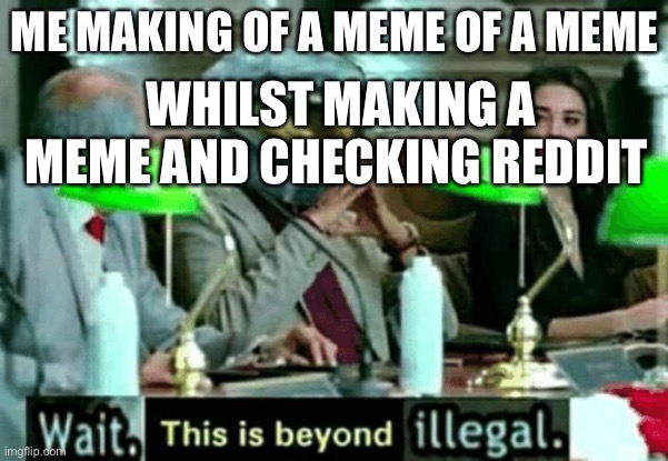 Wait, this is beyond illegal | ME MAKING OF A MEME OF A MEME; WHILST MAKING A MEME AND CHECKING REDDIT | image tagged in wait this is beyond illegal | made w/ Imgflip meme maker