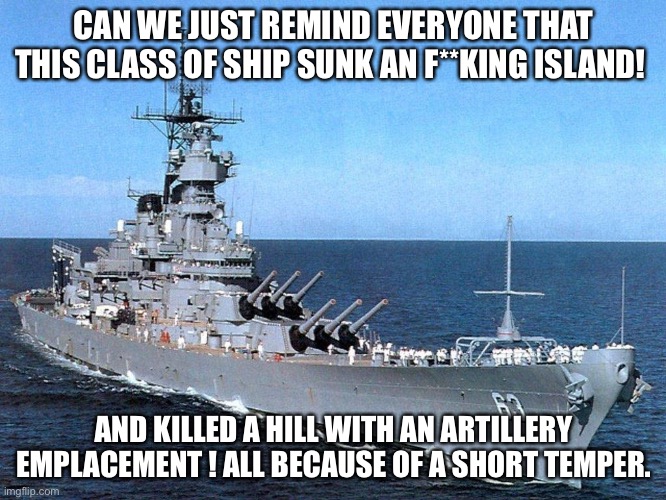 Nice one | CAN WE JUST REMIND EVERYONE THAT THIS CLASS OF SHIP SUNK AN F**KING ISLAND! AND KILLED A HILL WITH AN ARTILLERY EMPLACEMENT ! ALL BECAUSE OF A SHORT TEMPER. | image tagged in battleship | made w/ Imgflip meme maker