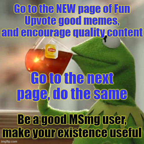 Revive tradition. | Go to the NEW page of Fun
Upvote good memes, and encourage quality content; Go to the next page, do the same; Be a good MSmg user, make your existence useful | image tagged in memes,but that's none of my business,kermit the frog | made w/ Imgflip meme maker