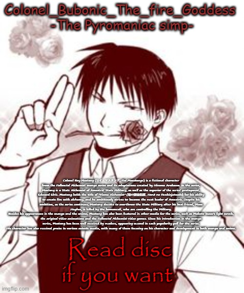 Colonel Roy Mustang (ロイ・マスタング, Roi Masutangu) is a fictional character from the Fullmetal Alchemist manga series and its adaptat | Colonel Roy Mustang (ロイ・マスタング, Roi Masutangu) is a fictional character from the Fullmetal Alchemist manga series and its adaptations created by Hiromu Arakawa. In the series, Mustang is a State Alchemist of Amestris' State Military, as well as the superior of the series' protagonist, Edward Elric. Mustang holds the title of "Flame Alchemist" (焔の錬金術師, Honō no Renkinjutsushi) for his ability to create fire with alchemy, and he ambitiously strives to become the next leader of Amestris. Despite his ambition, as the series continues, Mustang decides to overthrow the State Military after his best friend, Maes Hughes, is killed by the homunculi, who are controlling the Military.
Besides his appearances in the manga and the anime, Mustang has also been featured in other media for the series, such as Makoto Inoue's light novels, the original video animations and the Fullmetal Alchemist video games. Since his introduction in the manga series, Mustang has been well received by readers, appearing second in each popularity poll for the series. His character has also received praise in various outside media, with many of them focusing on his character and development in both manga and anime. Read disc if you want | image tagged in yes a new temp stfu | made w/ Imgflip meme maker