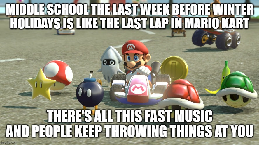 Middle School Mario Kart | MIDDLE SCHOOL THE LAST WEEK BEFORE WINTER HOLIDAYS IS LIKE THE LAST LAP IN MARIO KART; THERE'S ALL THIS FAST MUSIC AND PEOPLE KEEP THROWING THINGS AT YOU | image tagged in mario kart,teacher meme,christmas,break,middle school | made w/ Imgflip meme maker