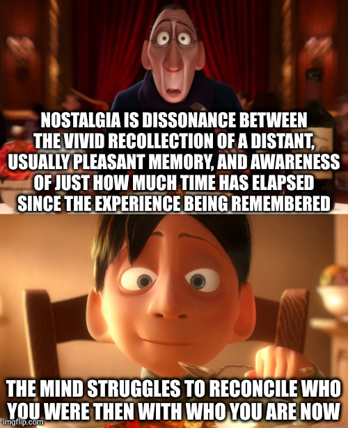 For a few moments you ARE the person you were in your memory. For a few moments. THAT'S why nostalgia is so bitter sweet. | NOSTALGIA IS DISSONANCE BETWEEN
THE VIVID RECOLLECTION OF A DISTANT,
USUALLY PLEASANT MEMORY, AND AWARENESS
OF JUST HOW MUCH TIME HAS ELAPSED
SINCE THE EXPERIENCE BEING REMEMBERED; THE MIND STRUGGLES TO RECONCILE WHO
YOU WERE THEN WITH WHO YOU ARE NOW | image tagged in nostalgia | made w/ Imgflip meme maker