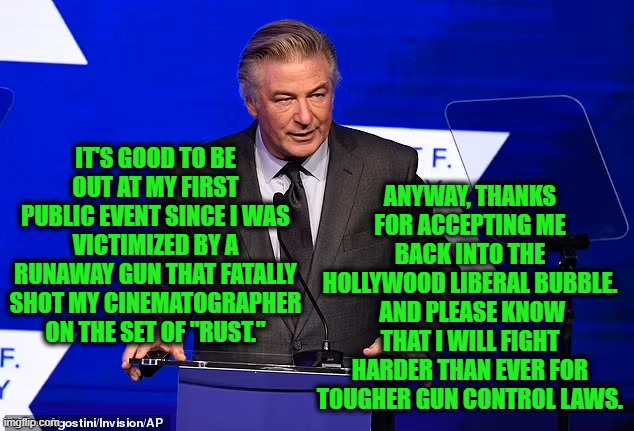 Alec Baldwin Attends Public Event, Gives it his Best Shot | ANYWAY, THANKS FOR ACCEPTING ME BACK INTO THE HOLLYWOOD LIBERAL BUBBLE.  AND PLEASE KNOW THAT I WILL FIGHT HARDER THAN EVER FOR TOUGHER GUN CONTROL LAWS. IT'S GOOD TO BE OUT AT MY FIRST PUBLIC EVENT SINCE I WAS VICTIMIZED BY A RUNAWAY GUN THAT FATALLY SHOT MY CINEMATOGRAPHER ON THE SET OF "RUST." | image tagged in alec baldwin,shooting | made w/ Imgflip meme maker