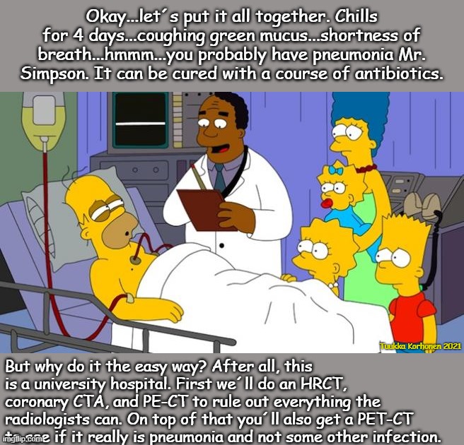 Homer sick | Okay...let´s put it all together. Chills for 4 days...coughing green mucus...shortness of breath...hmmm...you probably have pneumonia Mr. Simpson. It can be cured with a course of antibiotics. Tuukka Korhonen 2021; But why do it the easy way? After all, this is a university hospital. First we´ll do an HRCT, coronary CTA, and PE-CT to rule out everything the radiologists can. On top of that you´ll also get a PET-CT to see if it really is pneumonia and not some other infection. | image tagged in homer simpson sick,medicalisation,overuseofradiation,spiderman hospital,radiation,endlessresources | made w/ Imgflip meme maker