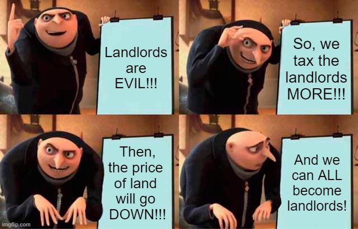 How Communists Turn Into Georgists | Landlords are EVIL!!! So, we tax the landlords MORE!!! Then, the price 
of land 
will go 
DOWN!!! And we can ALL become landlords! | image tagged in memes,gru's plan,reality,economy,economics,communism and capitalism | made w/ Imgflip meme maker