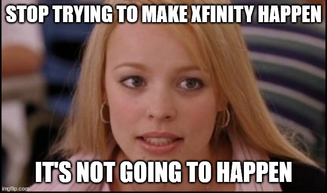 stop trying to make X happen | STOP TRYING TO MAKE XFINITY HAPPEN; IT'S NOT GOING TO HAPPEN | image tagged in stop trying to make x happen | made w/ Imgflip meme maker